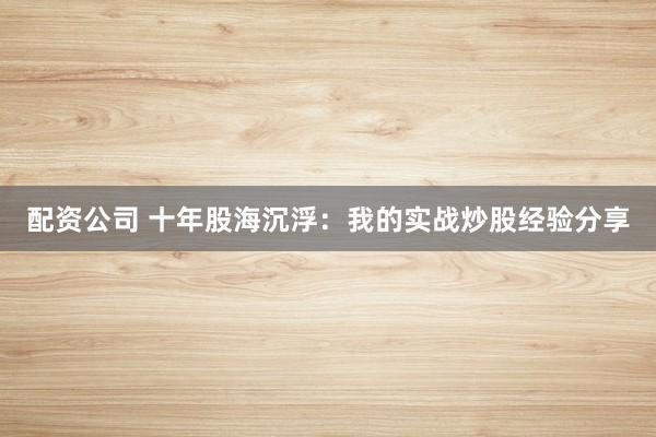 配资公司 十年股海沉浮：我的实战炒股经验分享