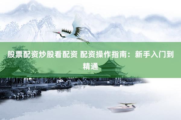 股票配资炒股看配资 配资操作指南：新手入门到精通