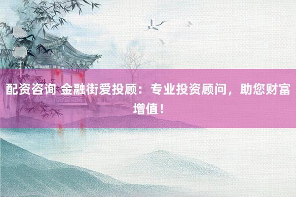 配资咨询 金融街爱投顾：专业投资顾问，助您财富增值！