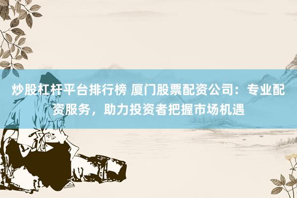炒股杠杆平台排行榜 厦门股票配资公司：专业配资服务，助力投资者把握市场机遇