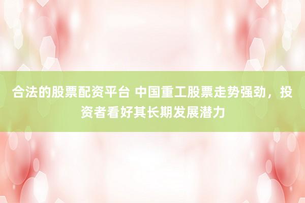 合法的股票配资平台 中国重工股票走势强劲，投资者看好其长期发展潜力