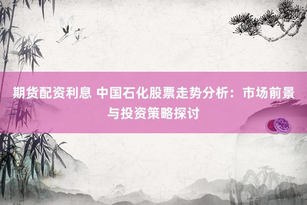 期货配资利息 中国石化股票走势分析：市场前景与投资策略探讨