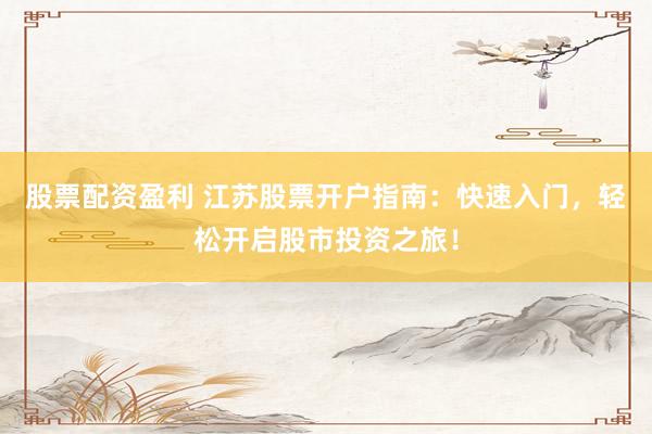 股票配资盈利 江苏股票开户指南：快速入门，轻松开启股市投资之旅！