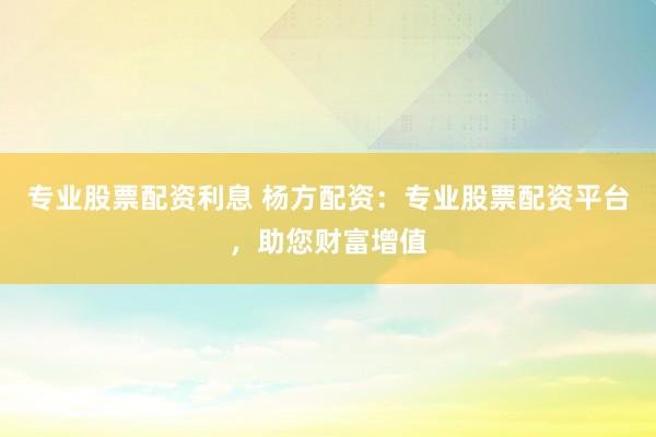 专业股票配资利息 杨方配资：专业股票配资平台，助您财富增值