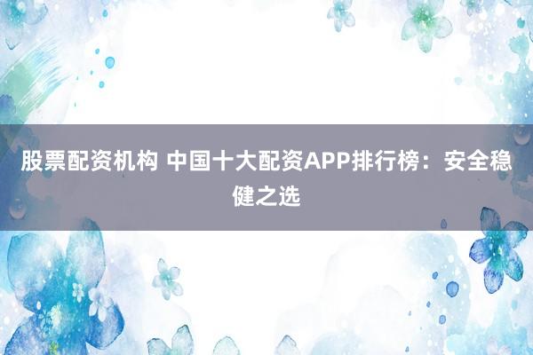 股票配资机构 中国十大配资APP排行榜：安全稳健之选