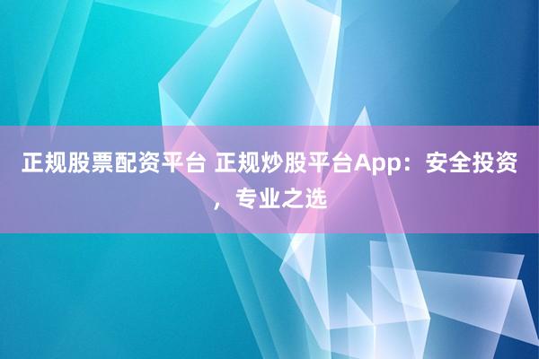 正规股票配资平台 正规炒股平台App：安全投资，专业之选