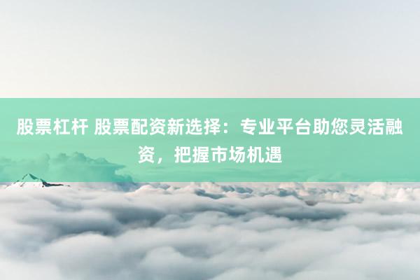 股票杠杆 股票配资新选择：专业平台助您灵活融资，把握市场机遇