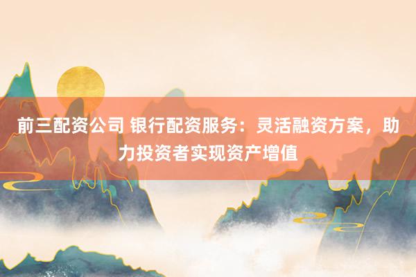 前三配资公司 银行配资服务：灵活融资方案，助力投资者实现资产增值