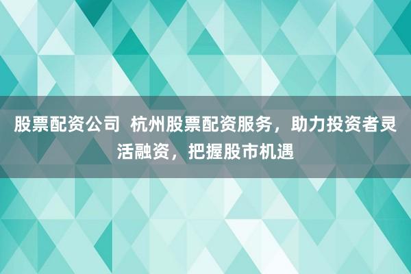 股票配资公司  杭州股票配资服务，助力投资者灵活融资，把握股市机遇