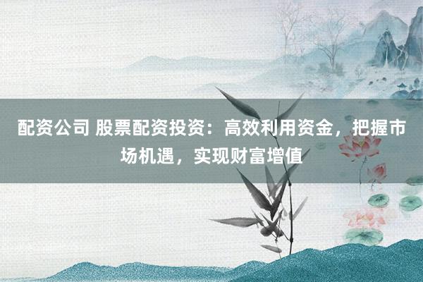 配资公司 股票配资投资：高效利用资金，把握市场机遇，实现财富增值