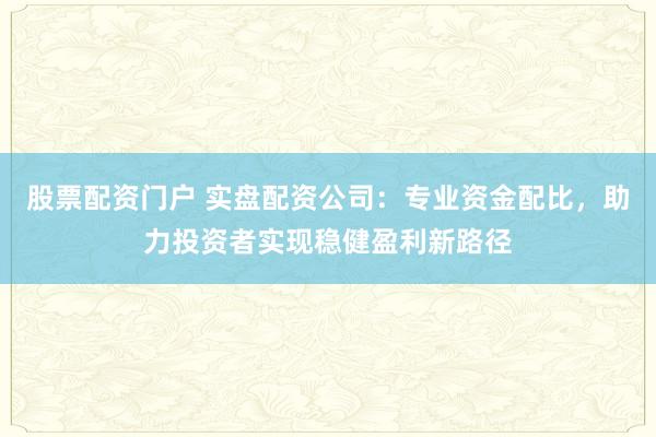 股票配资门户 实盘配资公司：专业资金配比，助力投资者实现稳健盈利新路径