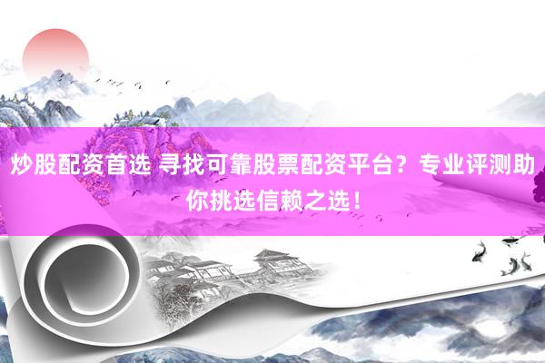 炒股配资首选 寻找可靠股票配资平台？专业评测助你挑选信赖之选！