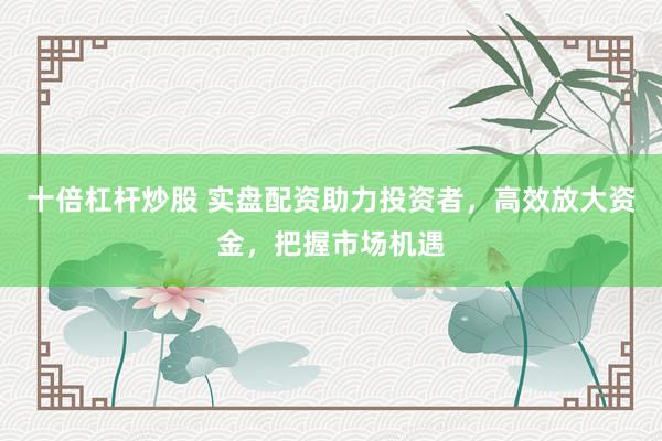 十倍杠杆炒股 实盘配资助力投资者，高效放大资金，把握市场机遇