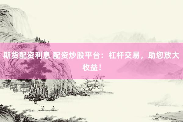 期货配资利息 配资炒股平台：杠杆交易，助您放大收益！