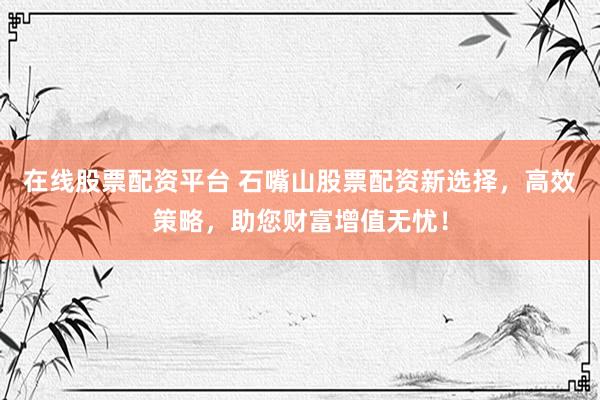 在线股票配资平台 石嘴山股票配资新选择，高效策略，助您财富增值无忧！