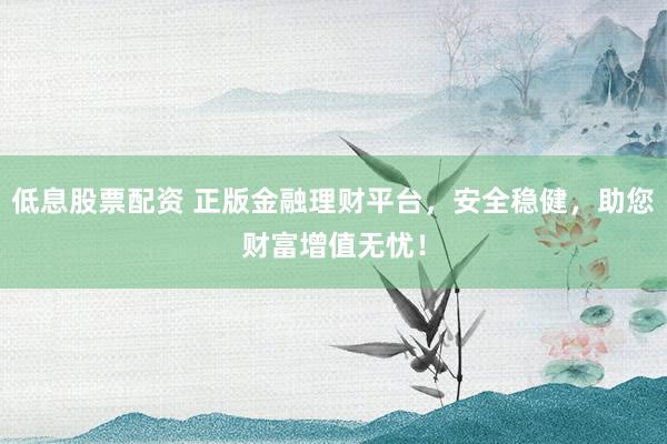 低息股票配资 正版金融理财平台，安全稳健，助您财富增值无忧！
