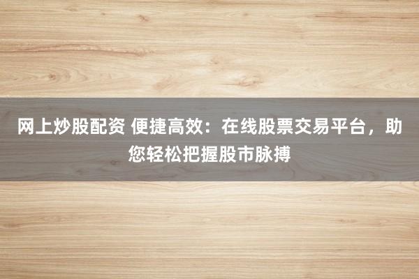 网上炒股配资 便捷高效：在线股票交易平台，助您轻松把握股市脉搏