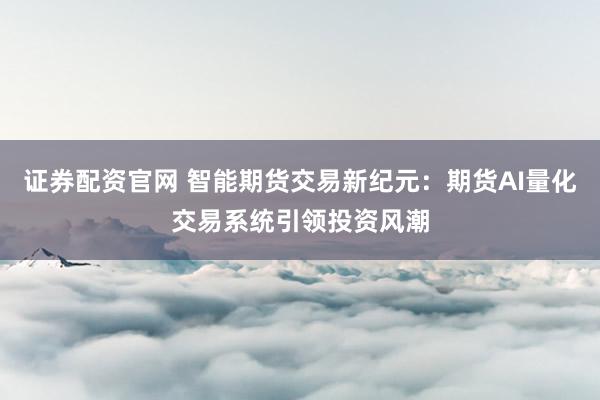 证券配资官网 智能期货交易新纪元：期货AI量化交易系统引领投资风潮