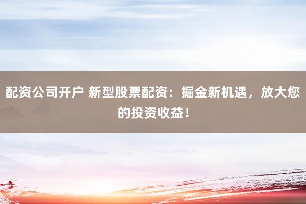 配资公司开户 新型股票配资：掘金新机遇，放大您的投资收益！