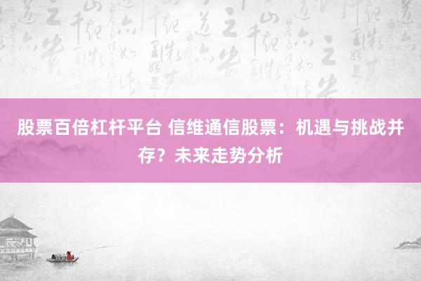 股票百倍杠杆平台 信维通信股票：机遇与挑战并存？未来走势分析