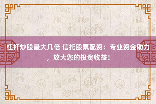 杠杆炒股最大几倍 信托股票配资：专业资金助力，放大您的投资收益！