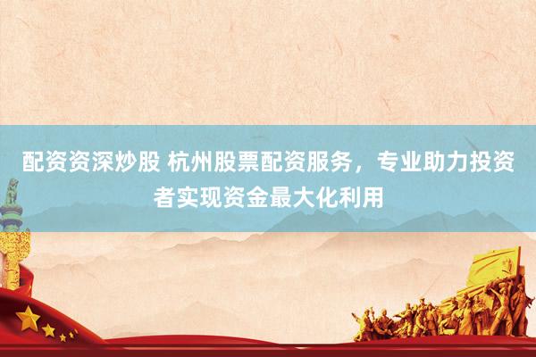 配资资深炒股 杭州股票配资服务，专业助力投资者实现资金最大化利用