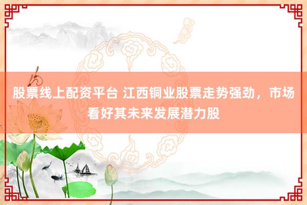 股票线上配资平台 江西铜业股票走势强劲，市场看好其未来发展潜力股