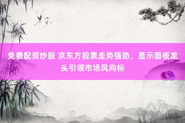 免费配资炒股 京东方股票走势强劲，显示面板龙头引领市场风向标