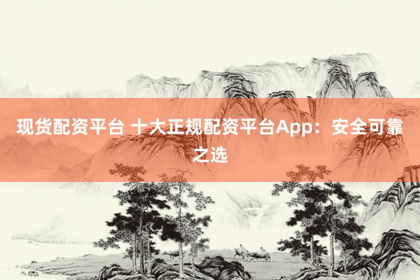 现货配资平台 十大正规配资平台App：安全可靠之选