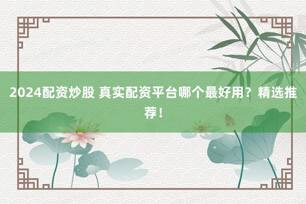 2024配资炒股 真实配资平台哪个最好用？精选推荐！