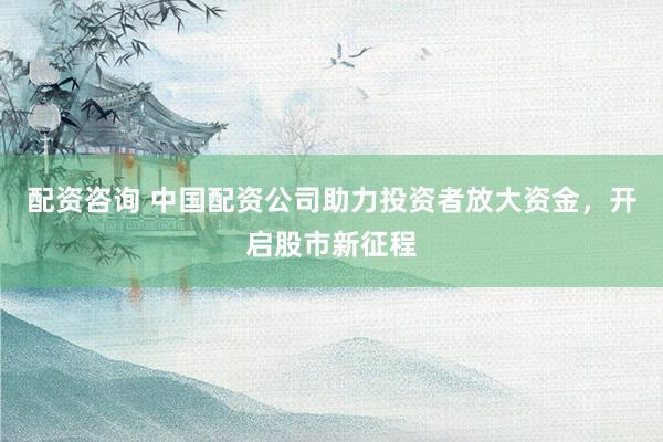 配资咨询 中国配资公司助力投资者放大资金，开启股市新征程