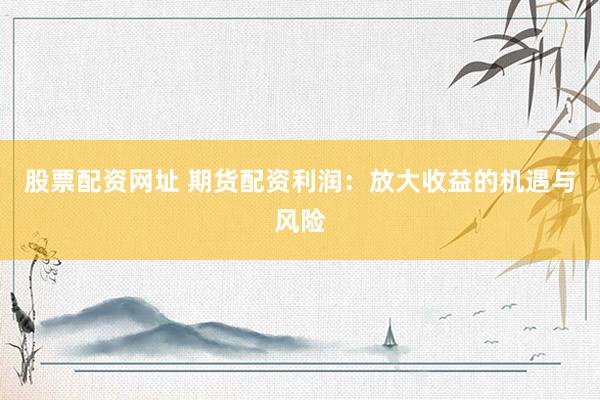 股票配资网址 期货配资利润：放大收益的机遇与风险