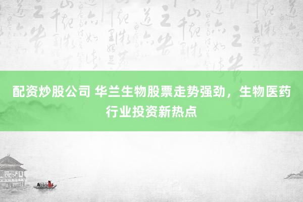 配资炒股公司 华兰生物股票走势强劲，生物医药行业投资新热点