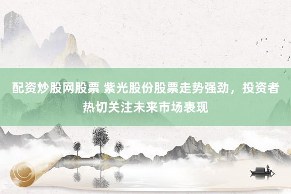 配资炒股网股票 紫光股份股票走势强劲，投资者热切关注未来市场表现