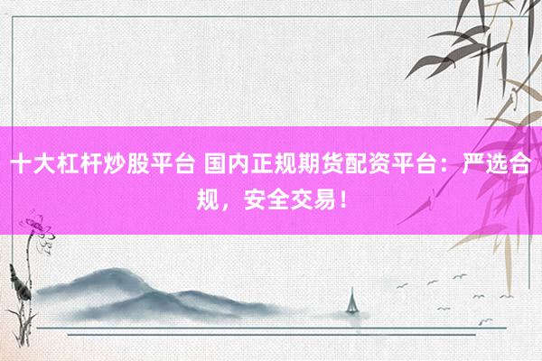 十大杠杆炒股平台 国内正规期货配资平台：严选合规，安全交易！