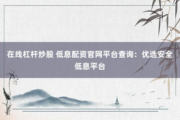 在线杠杆炒股 低息配资官网平台查询：优选安全低息平台