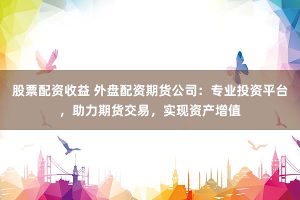 股票配资收益 外盘配资期货公司：专业投资平台，助力期货交易，实现资产增值