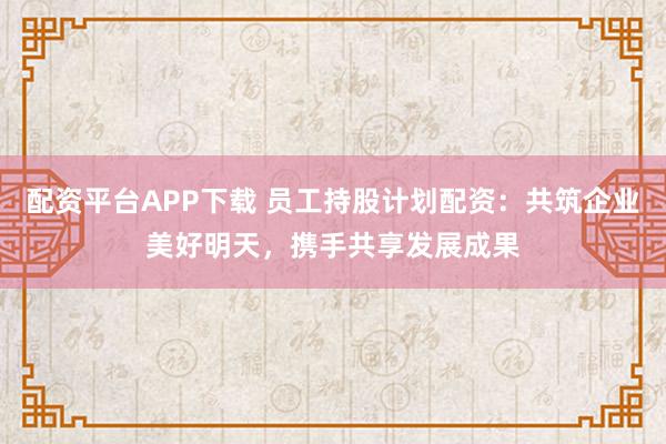 配资平台APP下载 员工持股计划配资：共筑企业美好明天，携手共享发展成果