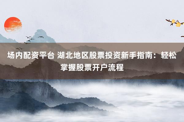 场内配资平台 湖北地区股票投资新手指南：轻松掌握股票开户流程