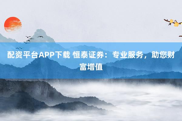 配资平台APP下载 恒泰证券：专业服务，助您财富增值