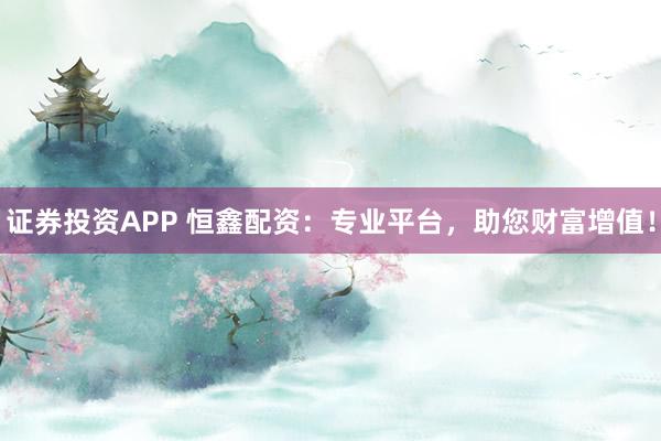 证券投资APP 恒鑫配资：专业平台，助您财富增值！