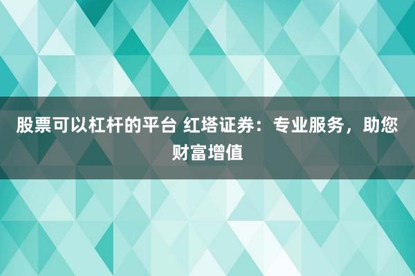 股票可以杠杆的平台 红塔证券：专业服务，助您财富增值