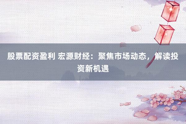 股票配资盈利 宏源财经：聚焦市场动态，解读投资新机遇