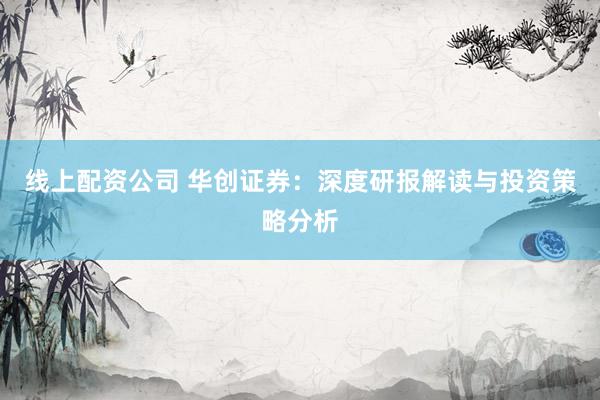 线上配资公司 华创证券：深度研报解读与投资策略分析