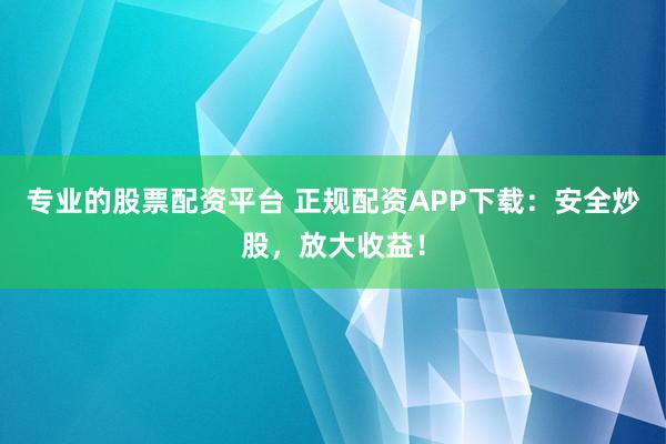 专业的股票配资平台 正规配资APP下载：安全炒股，放大收益！