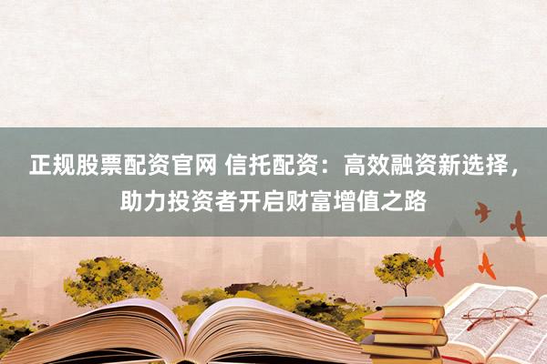 正规股票配资官网 信托配资：高效融资新选择，助力投资者开启财富增值之路