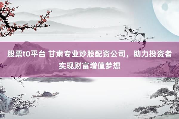 股票t0平台 甘肃专业炒股配资公司，助力投资者实现财富增值梦想