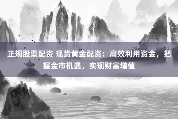 正规股票配资 现货黄金配资：高效利用资金，把握金市机遇，实现财富增值