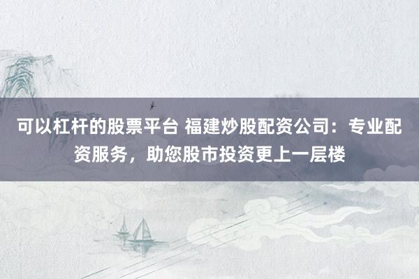 可以杠杆的股票平台 福建炒股配资公司：专业配资服务，助您股市投资更上一层楼