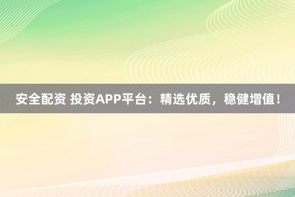 安全配资 投资APP平台：精选优质，稳健增值！